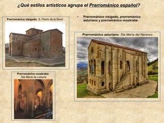 ¿Qué estilos artísticos agrupa el Prerrománico español?
Prerrománico visigodo: S. Pedro de la Nave

•

Prerrománico visigodo, prerrománico
asturiano y prerrománico mozárabe.

Prerrománico asturiano: Sta María del Naranco

Prerrománico mozárabe:
Sta María de Lebeña

 
