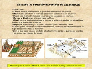 Describa las partes fundamentales de una mezquita
Sahn o patio.
Alminar: especie de torre desde la que el almuédano llama a la oración.
Mibda: fuente situada en el centro del patio donde se realizaban las abluciones.
Haram: sala de oración dispuesta en varias naves separadas por columnas.
Muro de la Qiblah: muro orientado hacia La Meca.
Mihrab: especie de nicho situado en el muro de la qiblah que señala a los fieles el lugar
hacia donde deben dirigir su oración.
Maqsurah: espacio contiguo al mihrab, reservado para los emires o califas.
Sabbat: pasillo situado en un lateral del mihrab que conduce a las autoridades desde su
lugar de residencia hasta la maqsurah.
Bayt-al-mal: salas situadas en el otro lateral del mihrab donde se guardan las ofrendas
y los objetos más valiosos del templo.

1. Muro de la quibla; 2. Mimbar; 3. Mihrab; 4. Alminar; 5. Sala de oración; 6. Patio y fuente de las abluciones

 