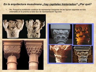 En la arquitectura musulmana ¿hay capiteles historiados? ¿Por qué?
•

No. Porque la prohibición coránica de representar imágenes de las figuras sagradas se hizo
extensible en la práctica a todo tipo de representación figurada.

 