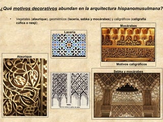 ¿Qué motivos decorativos abundan en la arquitectura hispanomusulmana?
•

Vegetales (ataurique), geométricos (lacería, sebka y mocárabes) y caligráficos (caligrafía
cúfica o nesjí)
Mocárabes
Lacería

Ataurique
Motivos caligráficos
Sebka y mocárabes

 