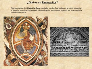 ¿Qué es un Pantocrátor?
•

Representación de Cristo triunfante, sentado, con los Evangelios en la mano izquierda y
la derecha en actitud de bendecir. Generalmente, se presenta rodeado por una mandorla
o almendra mística

 