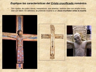Explique las características del Cristo crucificado románico.
•

Son rígidos, de cuatro clavos, inexpresivos, ojos abiertos, vestidos bien con amplia túnica,
bien con faldín. En definitiva, se pretende mostrar a un Jesús triunfador antes la muerte.

 
