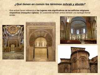 ¿Qué tienen en común los términos mihrab y ábside?
•

Que ambos hacen referencia a los lugares más significativos de los edificios religiosos
respectivos (mezquita e iglesia). En ocasiones también ambos tendrán una tipología formal
similar.

 