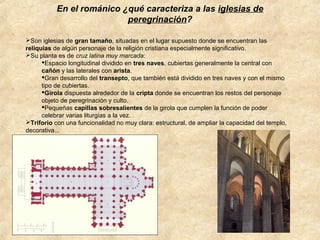 En el románico ¿qué caracteriza a las iglesias de
peregrinación?
Son iglesias de gran tamaño, situadas en el lugar supuesto donde se encuentran las
reliquias de algún personaje de la religión cristiana especialmente significativo.
Su planta es de cruz latina muy marcada:
Espacio longitudinal dividido en tres naves, cubiertas generalmente la central con
cañón y las laterales con arista.
Gran desarrollo del transepto, que también está dividido en tres naves y con el mismo
tipo de cubiertas.
Girola dispuesta alrededor de la cripta donde se encuentran los restos del personaje
objeto de peregrinación y culto.
Pequeñas capillas sobresalientes de la girola que cumplen la función de poder
celebrar varias liturgias a la vez.
Triforio con una funcionalidad no muy clara: estructural, de ampliar la capacidad del templo,
decorativa...

 