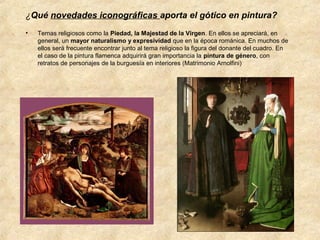¿Qué novedades iconográficas aporta el gótico en pintura?
•

Temas religiosos como la Piedad, la Majestad de la Virgen. En ellos se apreciará, en
general, un mayor naturalismo y expresividad que en la época románica. En muchos de
ellos será frecuente encontrar junto al tema religioso la figura del donante del cuadro. En
el caso de la pintura flamenca adquirirá gran importancia la pintura de género, con
retratos de personajes de la burguesía en interiores (Matrimonio Arnolfini)

 