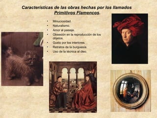 Características de las obras hechas por los llamados
Primitivos Flamencos.
•
•
•
•
•
•
•

Minuciosidad.
Naturalismo.
Amor al paisaje.
Obsesión en la reproducción de los
objetos.
Gusto por los interiores.
Retratos de la burguesía.
Uso de la técnica al óleo.

 