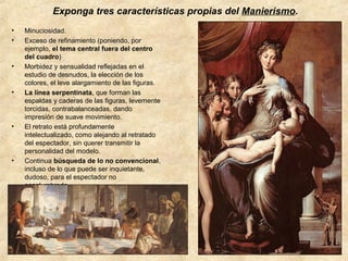 Exponga tres características propias del Manierismo.
•
•

•

•

•

•

Minuciosidad.
Exceso de refinamiento (poniendo, por
ejemplo, el tema central fuera del centro
del cuadro)
Morbidez y sensualidad reflejadas en el
estudio de desnudos, la elección de los
colores, el leve alargamiento de las figuras.
La línea serpentinata, que forman las
espaldas y caderas de las figuras, levemente
torcidas, contrabalanceadas, dando
impresión de suave movimiento.
El retrato está profundamente
intelectualizado, como alejando al retratado
del espectador, sin querer transmitir la
personalidad del modelo.
Continua búsqueda de lo no convencional,
incluso de lo que puede ser inquietante,
dudoso, para el espectador no
acostumbrado.

 