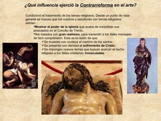 ¿Qué influencia ejerció la Contrarreforma en el arte?
Condicionó el tratamiento de los temas religiosos. Desde un punto de vista
general se impuso que los cuadros y esculturas con temas religiosos
debían:
Mostrar el poder de la Iglesia que acaba de consolidar sus
postulados en el Concilio de Trento.
Ser tratados con gran realismo, para transmitir a los fieles mensajes
de fácil comprensión. Esta es la razón de que:
Se muestre con crudeza el martirio de los santos.
Se presente con claridad el sufrimiento de Cristo.
Se impongan nuevos temas que buscan acercar el hecho
religioso a los fieles cristianos: Inmaculadas.

 