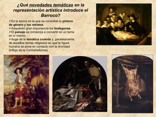 ¿Qué novedades temáticas en la
representación artística introduce el
Barroco?
Es la época en la que se consolida la pintura
de género y los retratos.
Adquieren gran importancia los bodegones.
El paisaje se comienza a convertir en un tema
en sí mismo.
Auge de la temática cruenta y, paralelamente,
de aquellos temas religiosos en que la figura
humana se pone en contacto con la divinidad
(influjo de la Contrarreforma)

VAN DYCK: Carlos I de Inglaterra

 