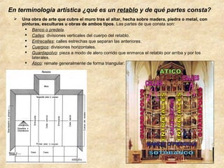 En terminología artística ¿qué es un retablo y de qué partes consta?


Una obra de arte que cubre el muro tras el altar, hecha sobre madera, piedra o metal, con
pinturas, esculturas u obras de ambos tipos. Las partes de que consta son:
 Banco o predela.
 Calles: divisiones verticales del cuerpo del retablo.
 Entrecalles: calles estrechas que separan las anteriores.
 Cuerpos: divisiones horizontales.
 Guardapolvo: pieza a modo de alero corrido que enmarca el retablo por arriba y por los
laterales.
 Ático: remate generalmente de forma triangular.

 