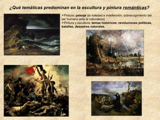 ¿Qué temáticas predominan en la escultura y pintura románticas?
Pintura: paisaje (la soledad e indefensión, sobrecogimiento del
ser humano ante la naturaleza)
Pintura y escultura: temas históricos: revoluciones políticas,
batallas, desastres naturales.

 