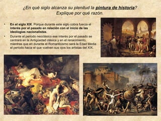 ¿En qué siglo alcanza su plenitud la pintura de historia?
Explique por qué razón.
•

•

En el siglo XIX. Porque durante este siglo cobra fuerza el
interés por el pasado en relación con el inicio de las
ideologías nacionalistas.
Durante el periodo neoclásico ese interés por el pasado se
centrará en la Antigüedad clásica y en el renacimiento,
mientras que en durante el Romanticismo será la Edad Media
el periodo hacia el que vuelven sus ojos los artistas del XIX.

 