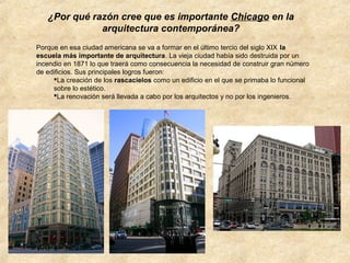 ¿Por qué razón cree que es importante Chicago en la
arquitectura contemporánea?
Porque en esa ciudad americana se va a formar en el último tercio del siglo XIX la
escuela más importante de arquitectura. La vieja ciudad había sido destruida por un
incendio en 1871 lo que traerá como consecuencia la necesidad de construir gran número
de edificios. Sus principales logros fueron:
La creación de los rascacielos como un edificio en el que se primaba lo funcional
sobre lo estético.
La renovación será llevada a cabo por los arquitectos y no por los ingenieros.

 