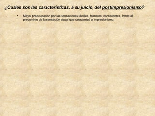 ¿Cuáles son las características, a su juicio, del postimpresionismo?
•

Mayor preocupación por las sensaciones táctiles, formales, consistentes, frente al
predominio de la sensación visual que caracterizó al impresionismo.

 