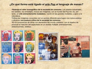 ¿En qué forma está ligado el arte Pop al lenguaje de masas?
Subraya el valor iconográfico de la sociedad de consumo. Los objetos industriales,
los carteles, los embalajes, incluso las imágenes, son el mundo del Pop-Art. Es, por
tanto, un arte eminentemente ciudadano, nacido en las grandes ciudades, y ajeno a la
naturaleza.
Utiliza las imágenes conocidas con un sentido diferente para lograr una nueva estética
o alcanzar una postura crítica de la sociedad de consumo.
En la composición de obras con elementos del mundo cotidiano, con el objetivo de
provocar la reacción del espectador en un sentido múltiple: antimecanicista,
anticonsumista, estético .

 