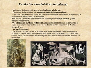 Escriba tres características del cubismo.
Valoración de la expresión primaria del volumen y la forma.
Reducción de las cosas a sus esquemas geométricos esenciales.
Reacción contra la atención que los impresionistas habían dedicado a la superficie y a
la apariencia momentánea de la realidad.
No utilizan los colores de la realidad, se inclinan por los tonos neutros: grises,
blancos, verdes claros.
No adoptan un punto de vista único. Los ángulos desde los que se contempla el
objeto se multiplican para obtener así la cuarta dimensión o suma de todas las
perspectivas.
La luz desaparece.
Se bifurcará en dos ramas: la sintética, que busca mostrar de modo simultáneo la
forma de un objeto visto desde perspectivas diferentes, y la analítica, o primera fase
cubista en la que los cuerpos se desintegran mostrando sus componentes volumínicos
esenciales.

 
