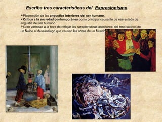 Escriba tres características del Expresionismo
Plasmación de las angustias interiores del ser humano.
Crítica a la sociedad contemporánea como principal causante de ese estado de
angustia del ser humano.
Gran variedad a la hora de reflejar las características anteriores: del tono satírico de
un Nolde al desasosiego que causan las obras de un Munch.

 