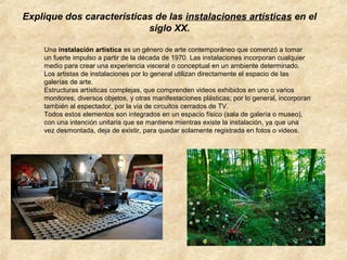 Explique dos características de las instalaciones artísticas en el
siglo XX.
Una instalación artística es un género de arte contemporáneo que comenzó a tomar
un fuerte impulso a partir de la década de 1970. Las instalaciones incorporan cualquier
medio para crear una experiencia visceral o conceptual en un ambiente determinado.
Los artistas de instalaciones por lo general utilizan directamente el espacio de las
galerías de arte.
Estructuras artísticas complejas, que comprenden videos exhibidos en uno o varios
monitores, diversos objetos, y otras manifestaciones plásticas; por lo general, incorporan
también al espectador, por la vía de circuitos cerrados de TV.
Todos estos elementos son integrados en un espacio físico (sala de galería o museo),
con una intención unitaria que se mantiene mientras existe la instalación, ya que una
vez desmontada, deja de existir, para quedar solamente registrada en fotos o videos.

 