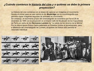 ¿Cuándo comienza la historia del cine y a quiénes se debe la primera
proyección?
La historia del cine comienza con el deseo de capturar en imágenes el movimiento.
Quizás el primer paso en ese camino lo dio Muybridge con la cronofotografía que
permitía captar imágenes seguidas de animales en movimiento.
Sin embargo, el nacimiento propio del cinematógrafo se considera que fue el 28 de
diciembre de 1895 con la proyección en el Grand Café del Boulevard de los Capuchinos
de París por parte de los Hermanos Lumiere de “La salida de los obreros de la fábrica”.
Por la misma época Edison había patentado en Estados Unidos el quinetoscopio, pero,
a diferencia del cinematógrafo de Lumiere, el aparato de Edison sólo permitía el
visionado individual.

 