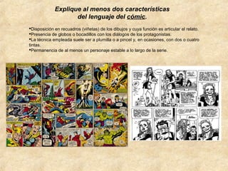 Explique al menos dos características
del lenguaje del cómic.
Disposición en recuadros (viñetas) de los dibujos y cuya función es articular el relato.
Presencia de globos o bocadillos con los diálogos de los protagonistas.
La técnica empleada suele ser a plumilla o a pincel y, en ocasiones, con dos o cuatro
tintas.
Permanencia de al menos un personaje estable a lo largo de la serie.

 