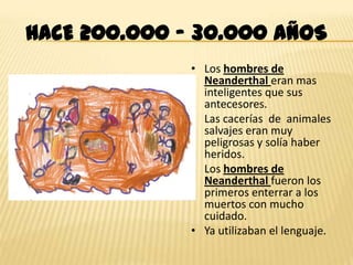 HACE 200.000 – 30.000 AÑOS
              • Los hombres de
                Neanderthal eran mas
                inteligentes que sus
                antecesores.
              • Las cacerías de animales
                salvajes eran muy
                peligrosas y solía haber
                heridos.
              • Los hombres de
                Neanderthal fueron los
                primeros enterrar a los
                muertos con mucho
                cuidado.
              • Ya utilizaban el lenguaje.
 