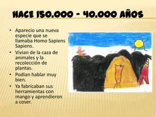 HACE 150.000 – 40.000 AÑOS
• Aparecio una nueva
  especie que se
  llamaba Homo Sapiens
  Sapiens.
• Vivian de la caza de
  animales y la
  recolección de
  plantas.
• Podian hablar muy
  bien.
• Ya fabricaban sus
  herramientas con
  mango y aprendieron
  a coser.
 