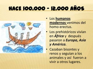 HACE 100.000 – 12.000 AÑOS
            • Los humanos
              modernos venimos del
              homo erectus.
            • Los prehistóricos vivían
              en África y después
              pasaron a Europa, Asia
              y América.
            • Cazaban bisontes y
              renos y seguían a los
              animales y así fueron a
              vivir a otros lugares.
 