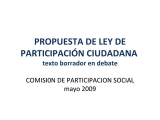 PROPUESTA DE LEY DE PARTICIPACIÓN CIUDADANA  texto borrador en debate COMISI0N DE PARTICIPACION SOCIAL mayo 2009 