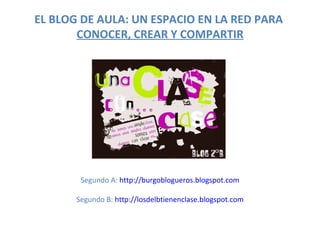 EL BLOG DE AULA: UN ESPACIO EN LA RED PARA
       CONOCER, CREAR Y COMPARTIR




        Segundo A: http://burgoblogueros....