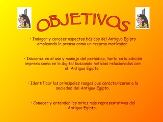 OBJETIVOS Indagar y conocer aspectos básicos del Antiguo Egipto empleando la prensa como un recurso motivador. Iniciarse en el uso y manejo del periódico, tanto en la edición impresa coma en la digital buscando noticias relacionadas con el  Antiguo Egipto.  Identificar los principales rasgos que caracterizaron a la sociedad del Antiguo Egipto. Conocer y entender los mitos más representativos del Antiguo Egipto.  