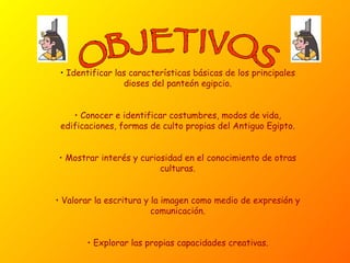 OBJETIVOS Identificar las características básicas de los principales dioses del panteón egipcio. Conocer e identificar costumbres, modos de vida, edificaciones, formas de culto propias del Antiguo Egipto. Mostrar interés y curiosidad en el conocimiento de otras culturas. Valorar la escritura y la imagen como medio de expresión y comunicación. Explorar las propias capacidades creativas. 