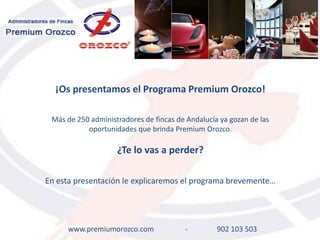 ¡Os presentamos el Programa Premium Orozco!

 Más de 250 administradores de fincas de Andalucía ya gozan de las
           oportunidades que brinda Premium Orozco.

                    ¿Te lo vas a perder?

En esta presentación le explicaremos el programa brevemente…




     www.premiumorozco.com              -         902 103 503
 