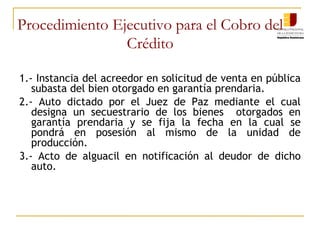 Procedimiento Ejecutivo para el Cobro del Crédito 1.- Instancia del acreedor en solicitud de venta en pública subasta del bien otorgado en garantía prendaria. 2.- Auto dictado por el Juez de Paz mediante el cual designa un secuestrario de los bienes  otorgados en garantía prendaria y se fija la fecha en la cual se pondrá en posesión al mismo de la unidad de producción.  3.- Acto de alguacil en notificación al deudor de dicho auto.  