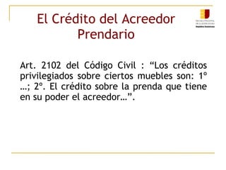 El Crédito del Acreedor Prendario Art. 2102 del Código Civil : “Los créditos privilegiados sobre ciertos muebles son: 1º …; 2º. El crédito sobre la prenda que tiene en su poder el acreedor…”. 