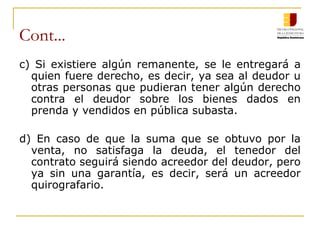 Cont... c) Si existiere algún remanente, se le entregará a quien fuere derecho, es decir, ya sea al deudor u otras personas que pudieran tener algún derecho contra el deudor sobre los bienes dados en prenda y vendidos en pública subasta. d) En caso de que la suma que se obtuvo por la venta, no satisfaga la deuda, el tenedor del contrato seguirá siendo acreedor del deudor, pero ya sin una garantía, es decir, será un acreedor quirografario. 