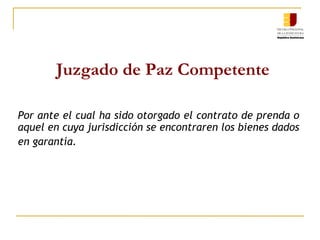 Juzgado de Paz Competente Por ante el cual ha sido otorgado el contrato de prenda o aquel en cuya jurisdicción se encontraren los bienes dados en garantía .   