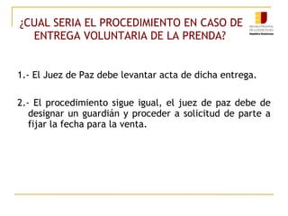 ¿CUAL SERIA EL PROCEDIMIENTO EN CASO DE ENTREGA VOLUNTARIA DE LA PRENDA?   1.- El Juez de Paz debe levantar acta de dicha entrega. 2.- El procedimiento sigue igual, el juez de paz debe de designar un guardián y proceder a solicitud de parte a fijar la fecha para la venta. 