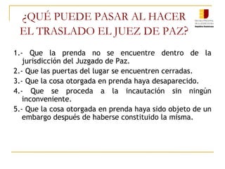 ¿ QUÉ PUEDE PASAR AL HACER  EL TRASLADO EL JUEZ DE PAZ ?   1.- Que la prenda no se encuentre dentro de la jurisdicción del Juzgado de Paz. 2.- Que las puertas del lugar se encuentren cerradas. 3.- Que la cosa otorgada en prenda haya desaparecido. 4.- Que se proceda a la incautación sin ningún inconveniente. 5.- Que la cosa otorgada en prenda haya sido objeto de un embargo después de haberse constituido la misma. 