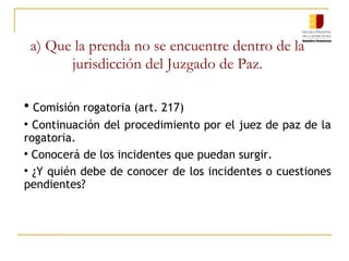 a) Que la prenda no se encuentre dentro de la jurisdicción del Juzgado de Paz. Comisión rogatoria (art. 217) Continuación del procedimiento por el juez de paz de la rogatoria. Conocerá de los incidentes que puedan surgir. ¿Y quién debe de conocer de los incidentes o cuestiones pendientes? 