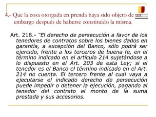 4.- Que la cosa otorgada en prenda haya sido objeto de un embargo después de haberse constituido la misma. Art. 218.-  “El derecho de persecución a favor de los tenedores de contratos sobre los bienes dados en garantía, a excepción del Banco, sólo podrá ser ejercido, frente a los terceros de buena fe, en el término indicado en el artículo 214 sujetándose a lo dispuesto en el Art. 203 de esta Ley; si el tenedor es el Banco el término indicado en el Art. 214 no cuenta. El tercero frente al cual vaya a ejecutarse el indicado derecho de persecución puede impedir o detener la ejecución, pagando al tenedor del contrato el monto de la suma prestada y sus accesorios. 