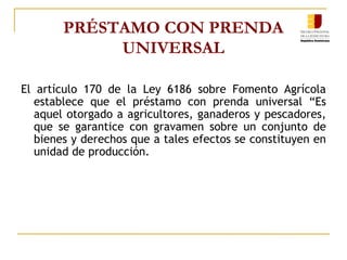 PRÉSTAMO CON PRENDA UNIVERSAL El artículo 170 de la Ley 6186 sobre Fomento Agrícola establece que el préstamo con prenda universal “Es aquel otorgado a agricultores, ganaderos y pescadores, que se garantice con gravamen sobre un conjunto de bienes y derechos que a tales efectos se constituyen en unidad de producción. 
