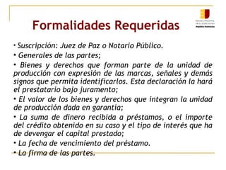 Formalidades Requeridas   Suscripción: Juez de Paz o Notario Público. Generales de las partes; Bienes y derechos que forman parte de la unidad de producción con expresión de las marcas, señales y demás signos que permita identificarlos. Esta declaración la hará el prestatario bajo juramento; El valor de los bienes y derechos que integran la unidad de producción dada en garantía; La suma de dinero recibida a préstamos, o el importe del crédito obtenido en su caso y el tipo de interés que ha de devengar el capital prestado; La fecha de vencimiento del préstamo. La firma de las partes. 