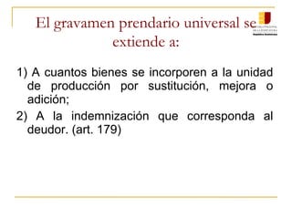 El gravamen prendario universal se extiende a: 1) A cuantos bienes se incorporen a la unidad de producción por sustitución, mejora o adición; 2) A la indemnización que corresponda al deudor. (art. 179) 