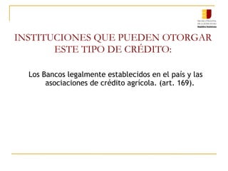 INSTITUCIONES QUE PUEDEN OTORGAR ESTE TIPO DE CRÉDITO: Los Bancos legalmente establecidos en el país y las asociaciones de crédito agrícola. (art. 169). 
