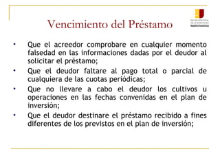 Vencimiento del Préstamo Que el acreedor comprobare en cualquier momento falsedad en las informaciones dadas por el deudor al solicitar el préstamo; Que el deudor faltare al pago total o parcial de cualquiera de las cuotas periódicas; Que no llevare a cabo el deudor los cultivos u operaciones en las fechas convenidas en el plan de inversión;  Que el deudor destinare el préstamo recibido a fines diferentes de los previstos en el plan de inversión; 