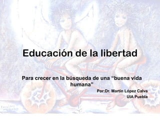Educación de la libertad
Para crecer en la búsqueda de una “buena vida
humana”
Por:Dr. Martín López Calva
UIA Puebla
 