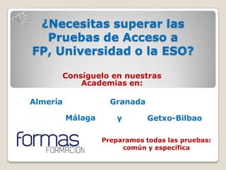 ¿Necesitas superar las
  Pruebas de Acceso a
FP, Universidad o la ESO?

      Consíguelo en nuestras
          Academias en:

Almería              Granada

          Málaga       y       Getxo-Bilbao

                   Preparamos todas las pruebas:
                        común y específica
 