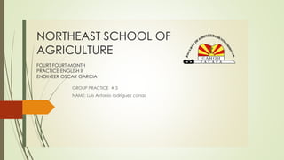 NORTHEAST SCHOOL OF
AGRICULTURE
FOURT FOURT-MONTH
PRACTICE ENGLISH II
ENGINEER OSCAR GARCIA
GROUP PRACTICE # 3
NAME: Luis Antonio rodríguez canas
 