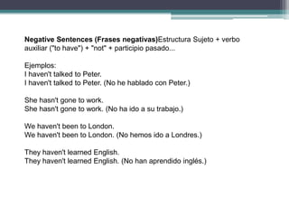 Negative Sentences (Frases negativas)Estructura Sujeto + verbo
auxiliar ("to have") + "not" + participio pasado...

Ejemplos:
I haven't talked to Peter.
I haven't talked to Peter. (No he hablado con Peter.)

She hasn't gone to work.
She hasn't gone to work. (No ha ido a su trabajo.)

We haven't been to London.
We haven't been to London. (No hemos ido a Londres.)

They haven't learned English.
They haven't learned English. (No han aprendido inglés.)
 