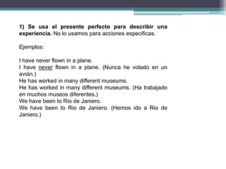 1) Se usa el presente perfecto para describir una
experiencia. No lo usamos para acciones especificas.

Ejemplos:

I have never flown in a plane.
I have never flown in a plane. (Nunca he volado en un
avión.)
He has worked in many different museums.
He has worked in many different museums. (Ha trabajado
en muchos museos diferentes.)
We have been to Rio de Janiero.
We have been to Rio de Janiero. (Hemos ido a Rio de
Janiero.)
 